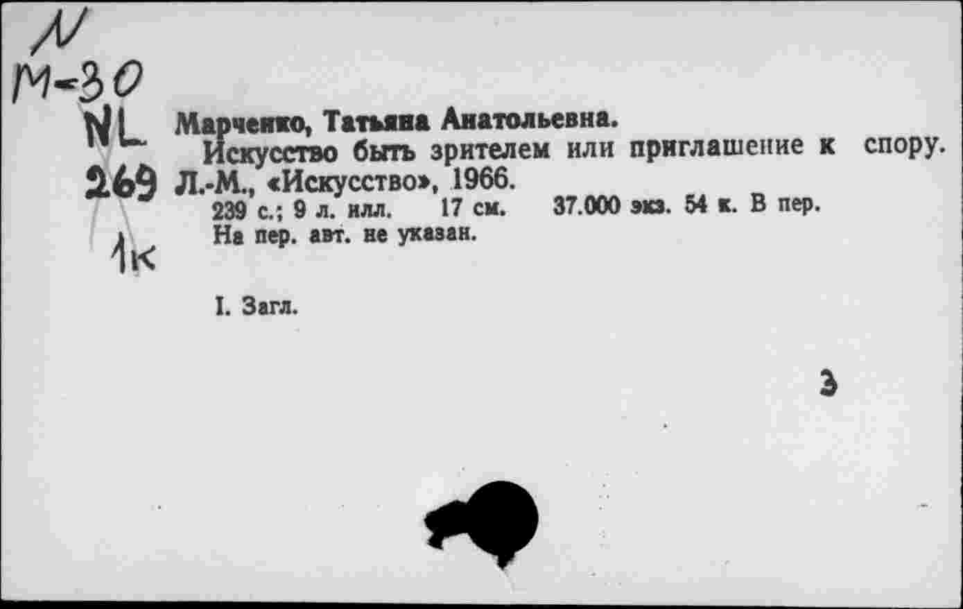 ﻿ГМ?
269
4 к
Марченко, Татьяна Анатольевна.
Искусство быть зрителем или приглашение к Л.-М., «Искусство», 1966.
239 с.; 9 л. илл. 17 см. 37.000 экз. 54 к. В пер.
На пер. авт. не указан.
спору.
I. Загл.
э